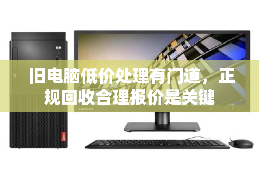  旧电脑低价处理有门道，正规回收合理报价是关键
