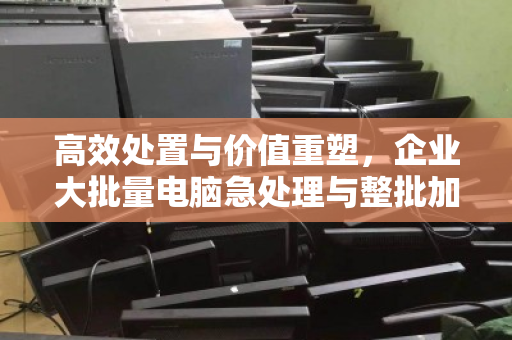 高效处置与价值重塑,企业大批量电脑急处理与整批加急回收实战指南 高效处置与价值重塑,企业大批量电脑急处理与整批加急回收实战指南