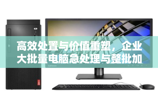 高效处置与价值重塑，企业大批量电脑急处理与整批加急回收实战指南