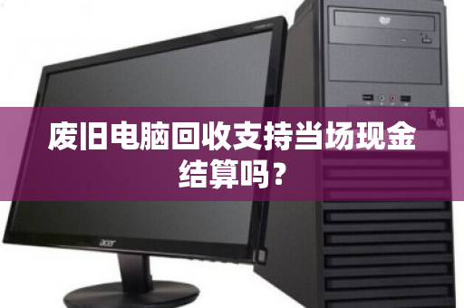 废旧电脑回收支持当场现金结算吗? 废旧电脑回收支持当场现金结算吗?