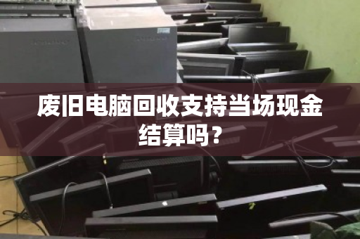 废旧电脑回收支持当场现金结算吗？