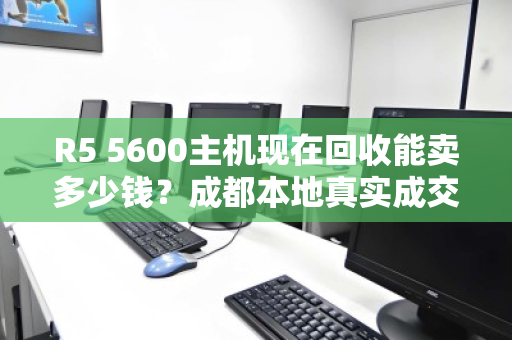 R5 5600主机现在回收能卖多少钱?成都本地真实成交价大公开 R5 5600主机现在回收能卖多少钱?成都本地真实成交价大公开