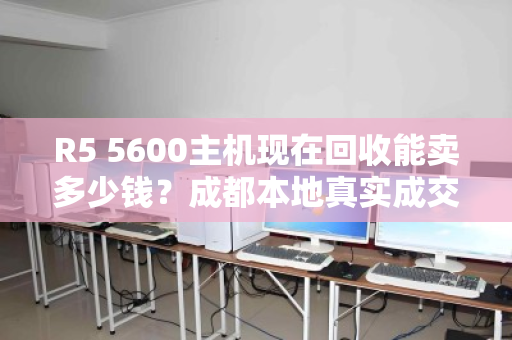 R5 5600主机现在回收能卖多少钱?成都本地真实成交价大公开 R5 5600主机现在回收能卖多少钱?成都本地真实成交价大公开