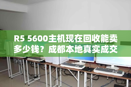 R5 5600主机现在回收能卖多少钱？成都本地真实成交价大公开