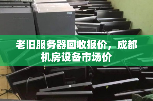 老旧服务器回收报价，成都机房设备市场价