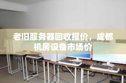 老旧服务器回收报价，成都机房设备市场价