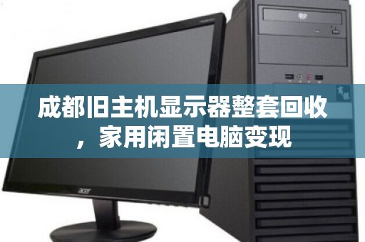 成都旧主机显示器整套回收,家用闲置电脑变现 成都旧主机显示器整套回收,家用闲置电脑变现