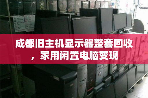 成都旧主机显示器整套回收，家用闲置电脑变现