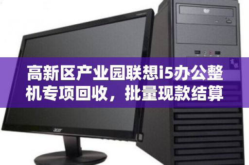 高新区产业园联想i5办公整机专项回收，批量现款结算，让闲置资产高效变现