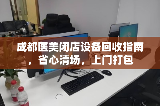 成都医美闭店设备回收指南,省心清场,上门打包 成都医美闭店设备回收指南,省心清场,上门打包