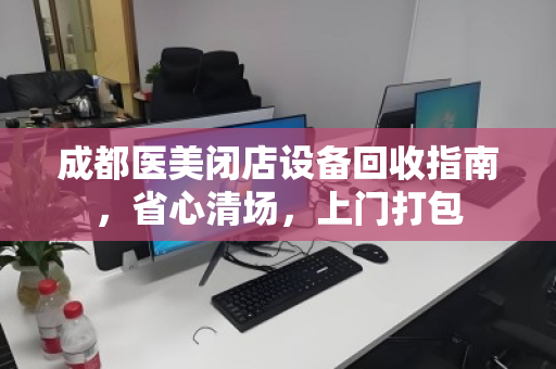 成都医美闭店设备回收指南,省心清场,上门打包 成都医美闭店设备回收指南,省心清场,上门打包