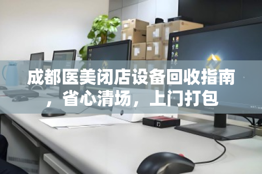 成都医美闭店设备回收指南，省心清场，上门打包