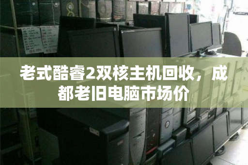 老式酷睿2双核主机回收，成都老旧电脑市场价