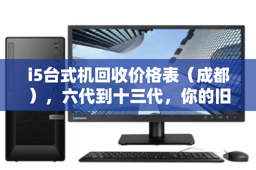 i5台式机回收价格表(成都),六代到十三代,你的旧电脑还值多少钱? i5台式机回收价格表(成都),六代到十三代,你的旧电脑还值多少钱?
