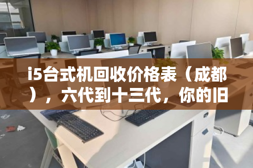 i5台式机回收价格表（成都），六代到十三代，你的旧电脑还值多少钱？