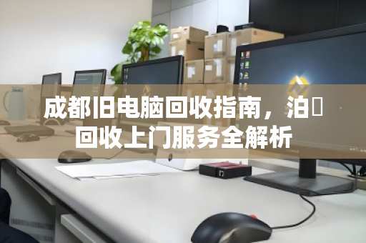 成都旧电脑回收指南,泊祎回收上门服务全解析 成都旧电脑回收指南,泊祎回收上门服务全解析
