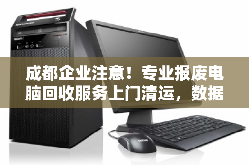成都企业注意！专业报废电脑回收服务上门清运，数据安全合规处理一步到位