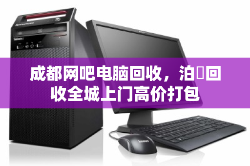 成都网吧电脑回收，泊祎回收全城上门高价打包