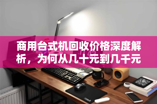 商用台式机回收价格深度解析，为何从几十元到几千元不等？