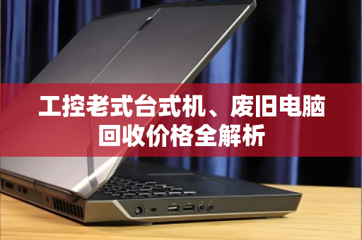 工控老式台式机、废旧电脑回收价格全解析 工控老式台式机、废旧电脑回收价格全解析