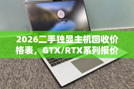 2026二手独显主机回收价格表,GTX/RTX系列报价区间及用户真实反馈 2026二手独显主机回收价格表,GTX/RTX系列报价区间及用户真实反馈