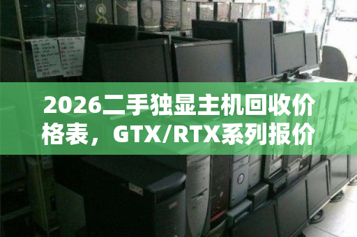 2026二手独显主机回收价格表，GTX/RTX系列报价区间及用户真实反馈