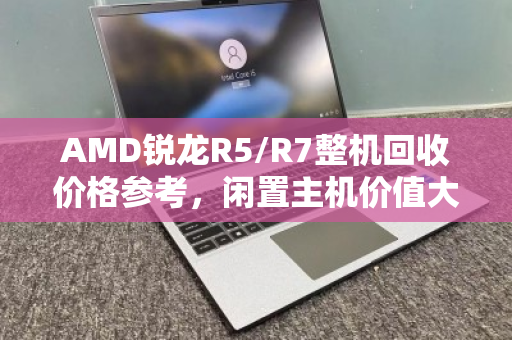 AMD锐龙R5/R7整机回收价格参考,闲置主机价值大揭秘 AMD锐龙R5/R7整机回收价格参考,闲置主机价值大揭秘