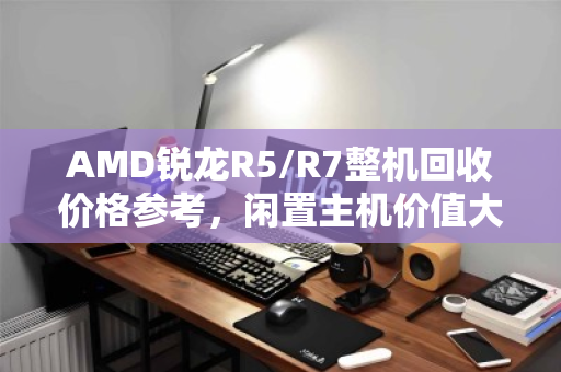 AMD锐龙R5/R7整机回收价格参考,闲置主机价值大揭秘 AMD锐龙R5/R7整机回收价格参考,闲置主机价值大揭秘