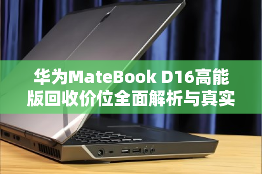 华为MateBook D16高能版回收价位全面解析与真实用户反馈 华为MateBook D16高能版回收价位全面解析与真实用户反馈