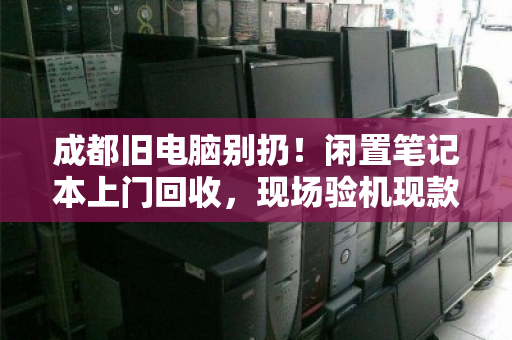 成都旧电脑别扔!闲置笔记本上门回收,现场验机现款结算 成都旧电脑别扔!闲置笔记本上门回收,现场验机现款结算