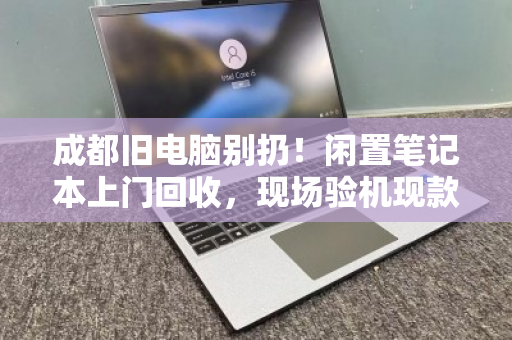 成都旧电脑别扔！闲置笔记本上门回收，现场验机现款结算