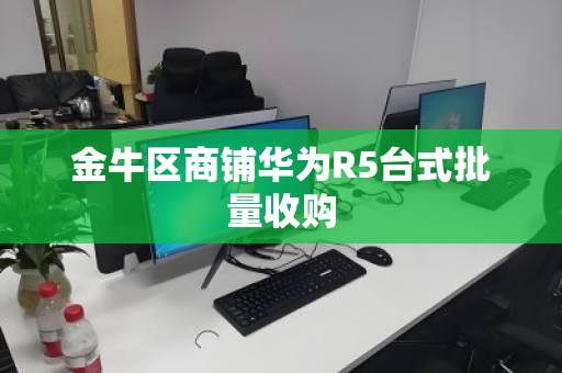 金牛区商铺华为R5台式批量收购 金牛区商铺华为R5台式批量收购
