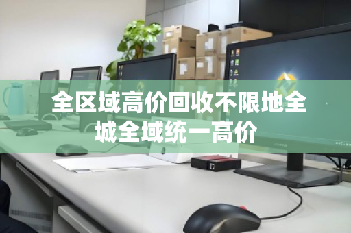全区域高价回收不限地全城全域统一高价 全区域高价回收不限地全城全域统一高价